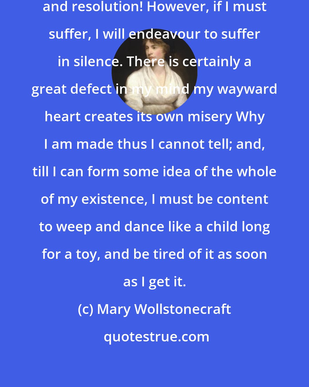 Mary Wollstonecraft: I am a strange compound of weakness and resolution! However, if I must suffer, I will endeavour to suffer in silence. There is certainly a great defect in my mind my wayward heart creates its own misery Why I am made thus I cannot tell; and, till I can form some idea of the whole of my existence, I must be content to weep and dance like a child long for a toy, and be tired of it as soon as I get it.