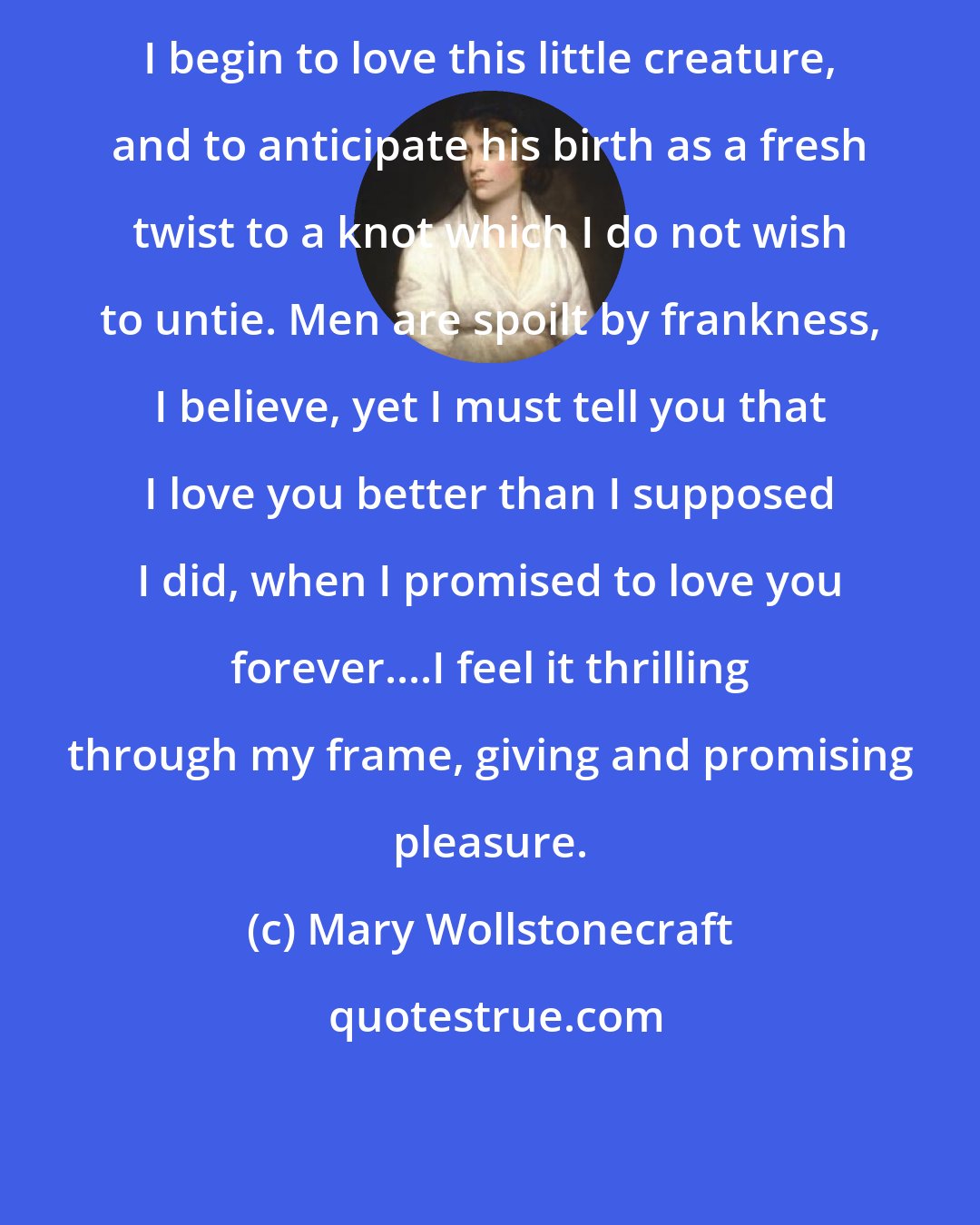 Mary Wollstonecraft: I begin to love this little creature, and to anticipate his birth as a fresh twist to a knot which I do not wish to untie. Men are spoilt by frankness, I believe, yet I must tell you that I love you better than I supposed I did, when I promised to love you forever....I feel it thrilling through my frame, giving and promising pleasure.