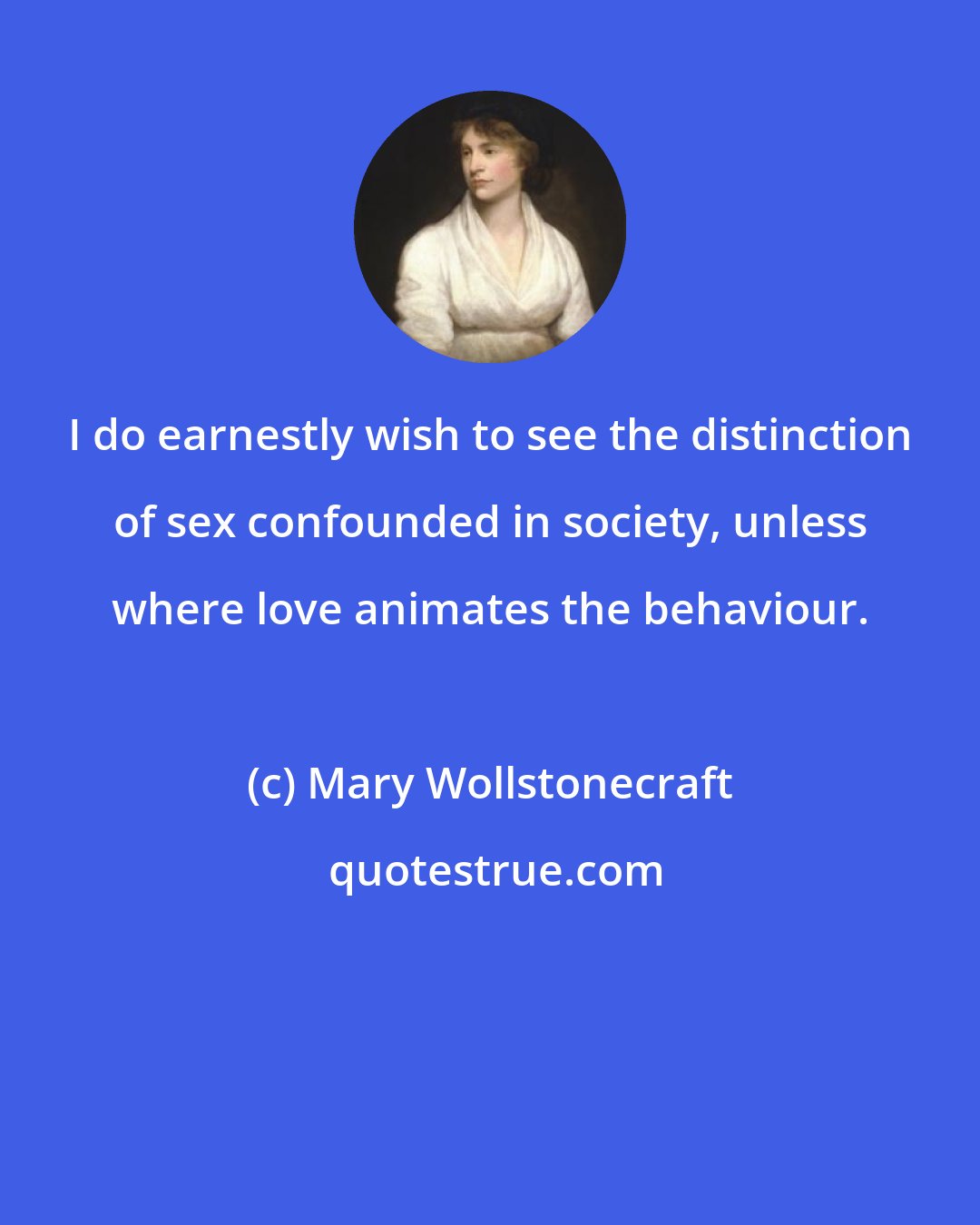 Mary Wollstonecraft: I do earnestly wish to see the distinction of sex confounded in society, unless where love animates the behaviour.