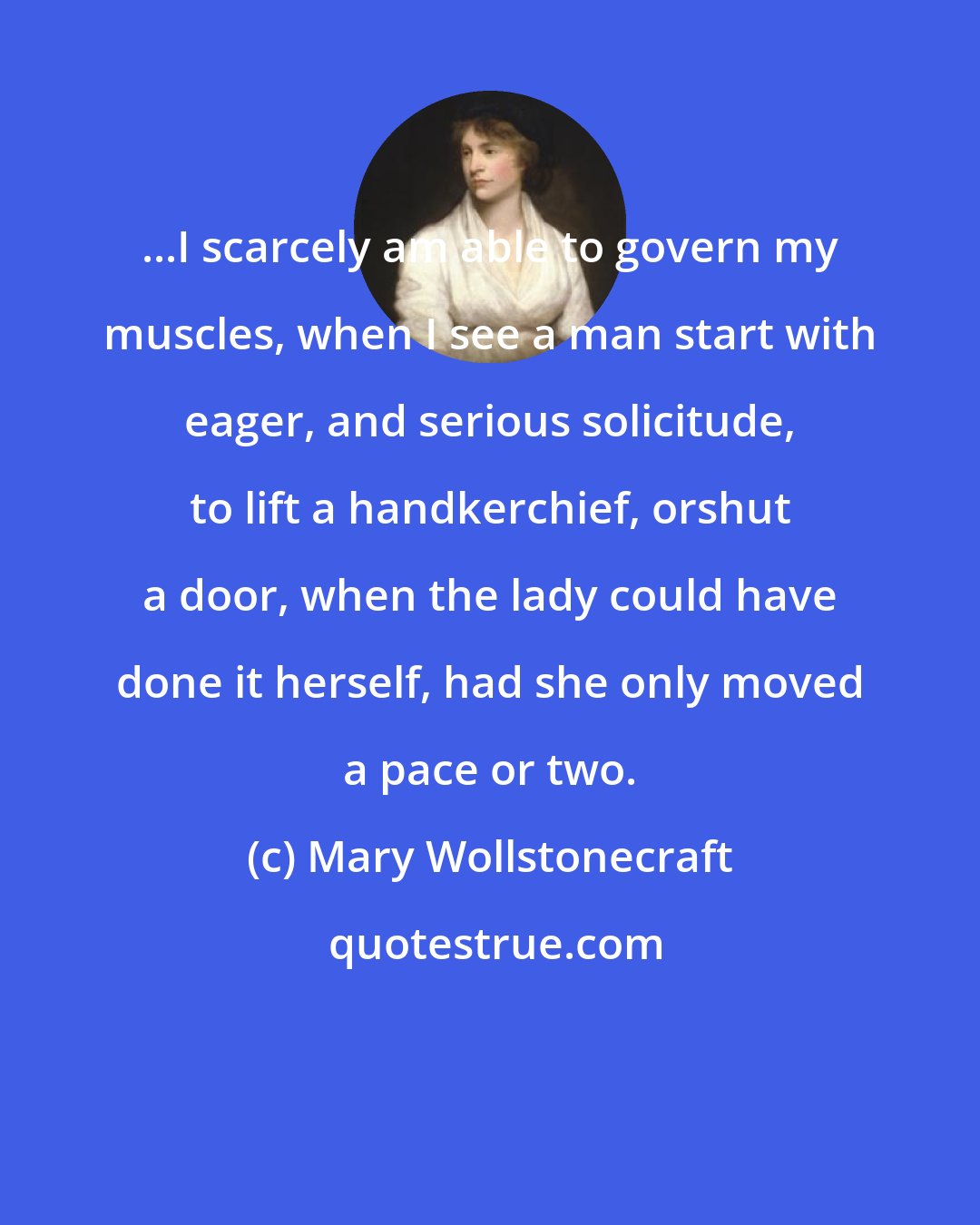 Mary Wollstonecraft: ...I scarcely am able to govern my muscles, when I see a man start with eager, and serious solicitude, to lift a handkerchief, orshut a door, when the lady could have done it herself, had she only moved a pace or two.