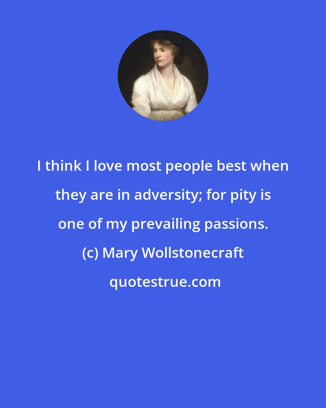 Mary Wollstonecraft: I think I love most people best when they are in adversity; for pity is one of my prevailing passions.