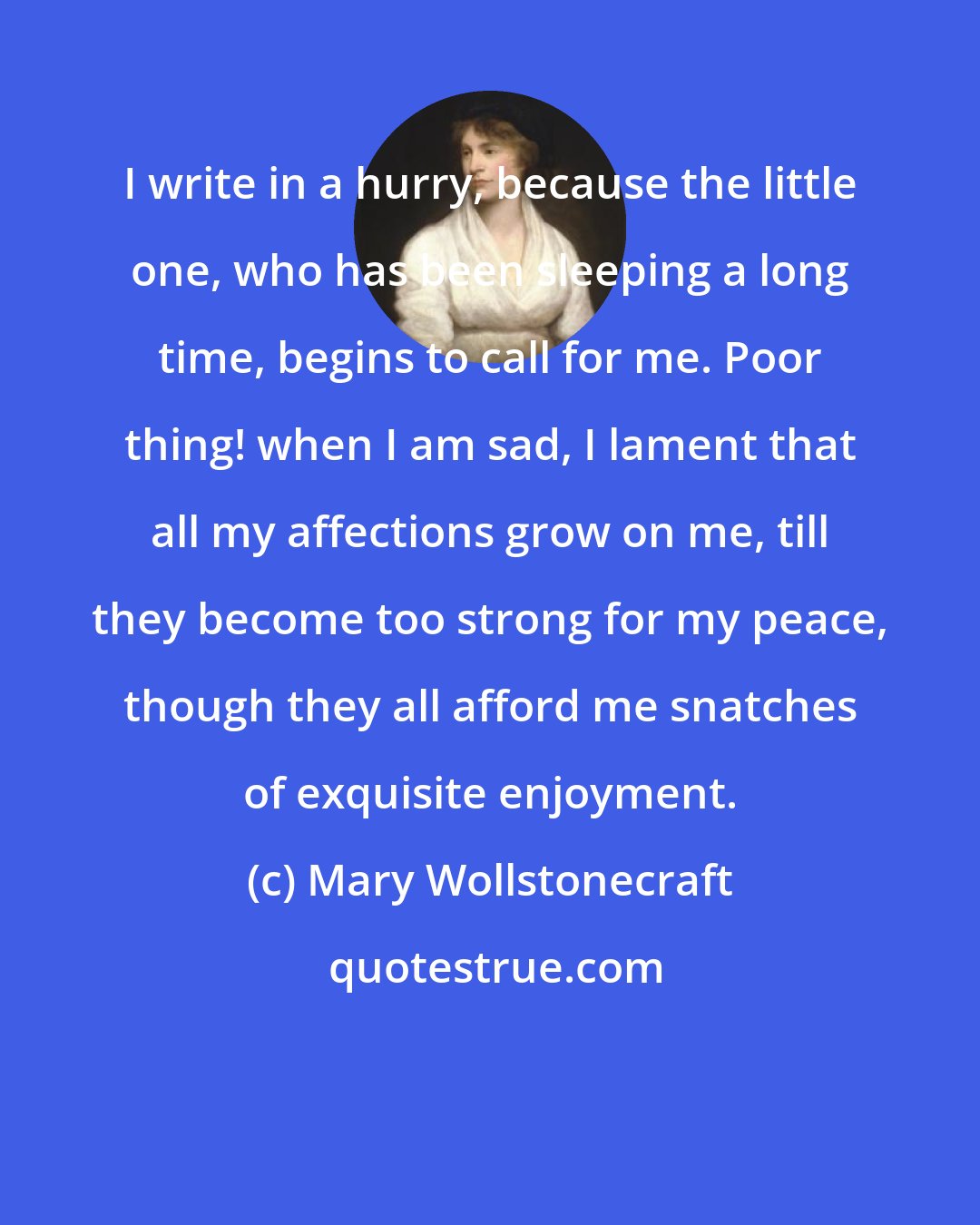 Mary Wollstonecraft: I write in a hurry, because the little one, who has been sleeping a long time, begins to call for me. Poor thing! when I am sad, I lament that all my affections grow on me, till they become too strong for my peace, though they all afford me snatches of exquisite enjoyment.