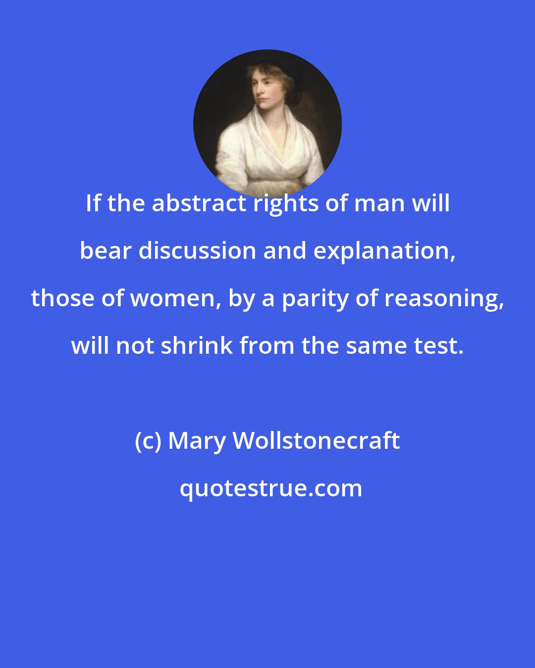 Mary Wollstonecraft: If the abstract rights of man will bear discussion and explanation, those of women, by a parity of reasoning, will not shrink from the same test.