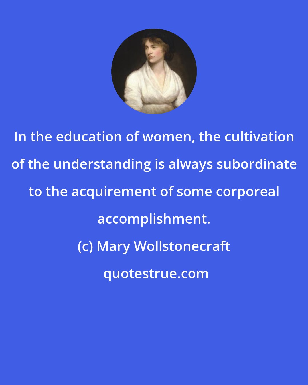 Mary Wollstonecraft: In the education of women, the cultivation of the understanding is always subordinate to the acquirement of some corporeal accomplishment.