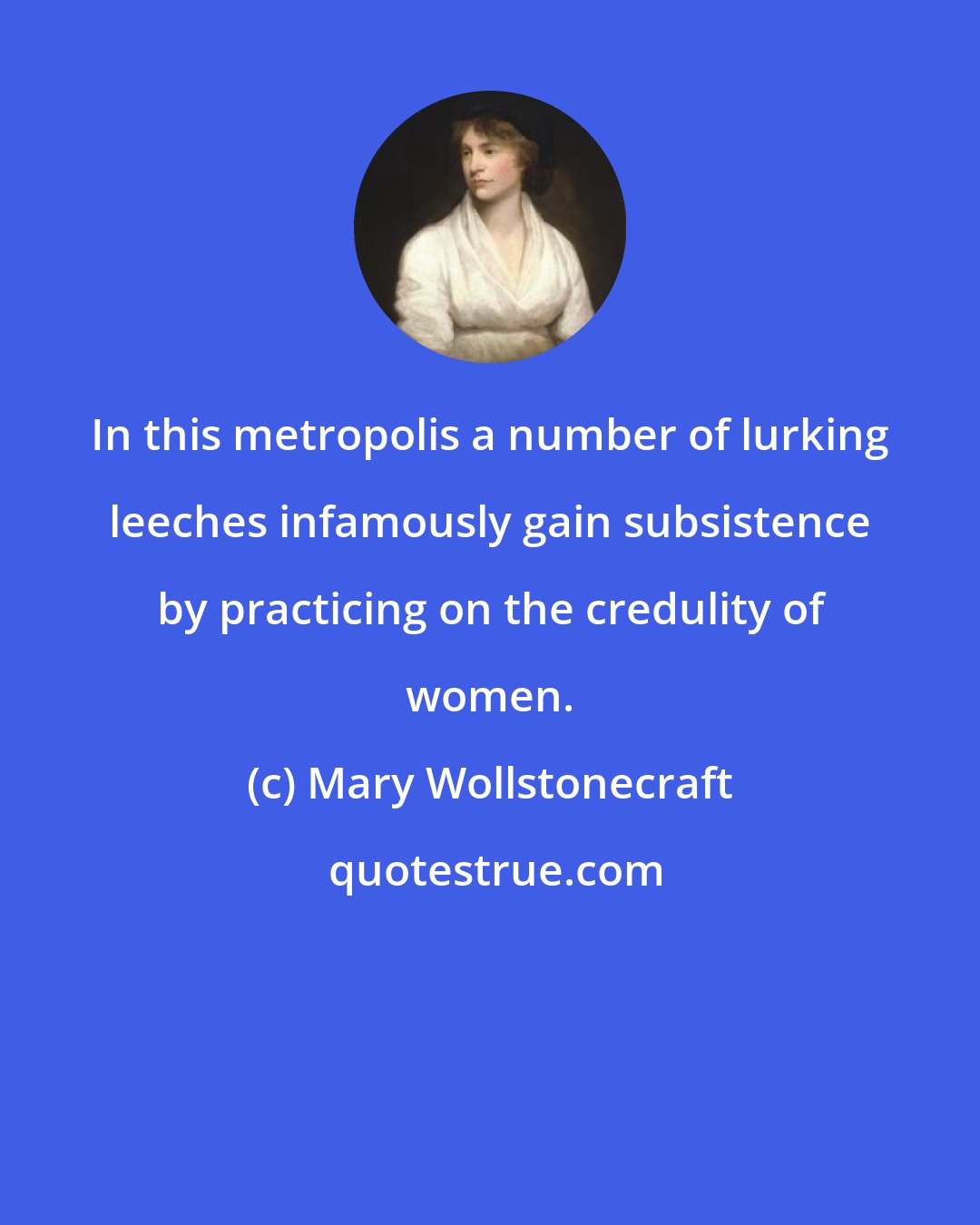 Mary Wollstonecraft: In this metropolis a number of lurking leeches infamously gain subsistence by practicing on the credulity of women.