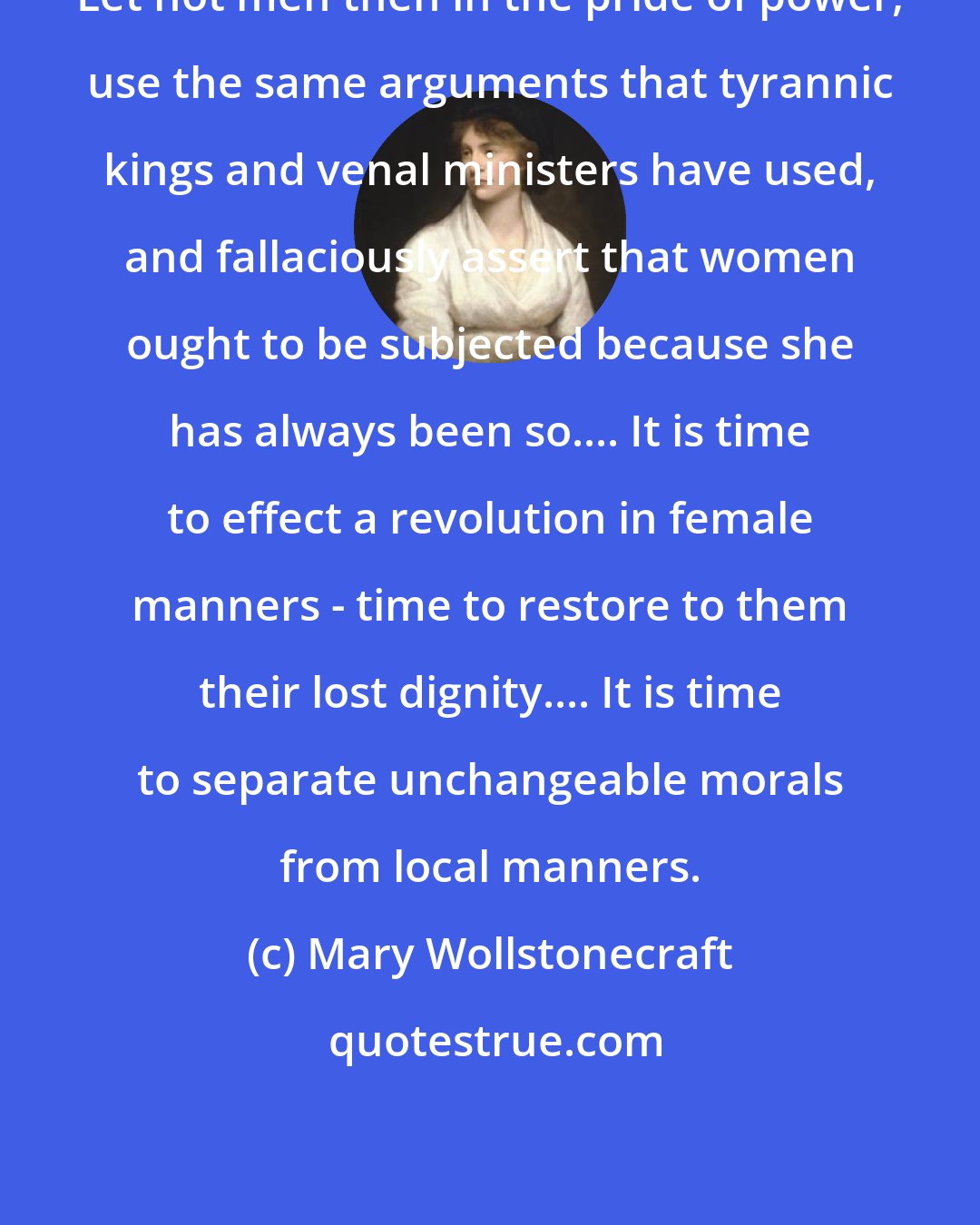 Mary Wollstonecraft: Let not men then in the pride of power, use the same arguments that tyrannic kings and venal ministers have used, and fallaciously assert that women ought to be subjected because she has always been so.... It is time to effect a revolution in female manners - time to restore to them their lost dignity.... It is time to separate unchangeable morals from local manners.