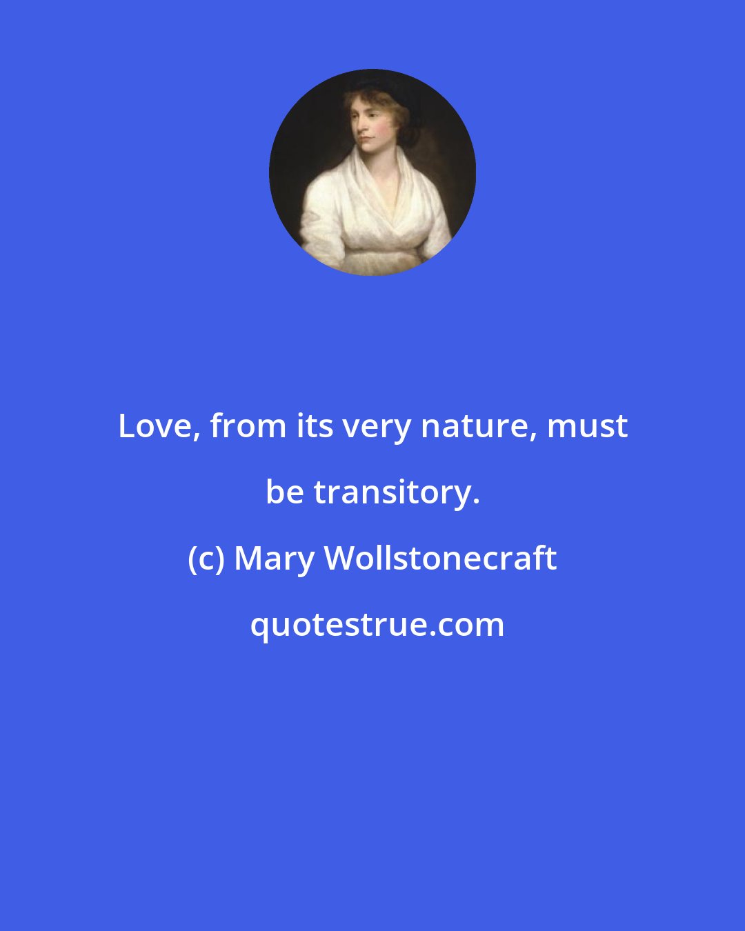 Mary Wollstonecraft: Love, from its very nature, must be transitory.