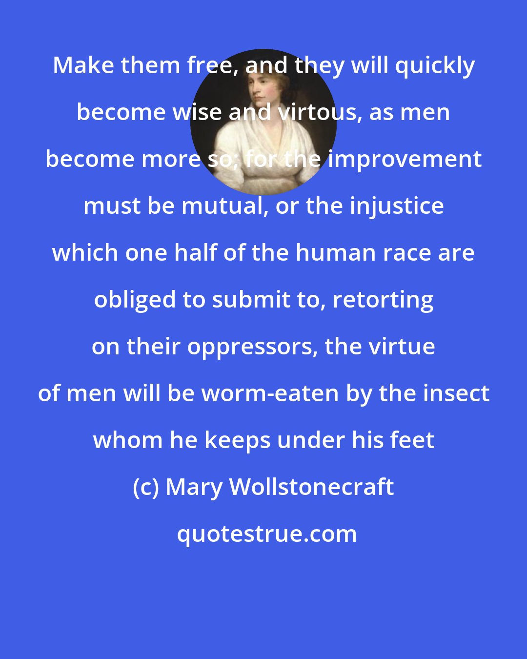 Mary Wollstonecraft: Make them free, and they will quickly become wise and virtous, as men become more so; for the improvement must be mutual, or the injustice which one half of the human race are obliged to submit to, retorting on their oppressors, the virtue of men will be worm-eaten by the insect whom he keeps under his feet