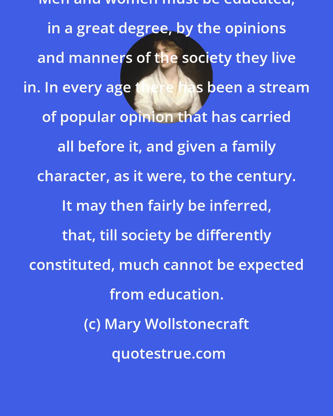 Mary Wollstonecraft: Men and women must be educated, in a great degree, by the opinions and manners of the society they live in. In every age there has been a stream of popular opinion that has carried all before it, and given a family character, as it were, to the century. It may then fairly be inferred, that, till society be differently constituted, much cannot be expected from education.