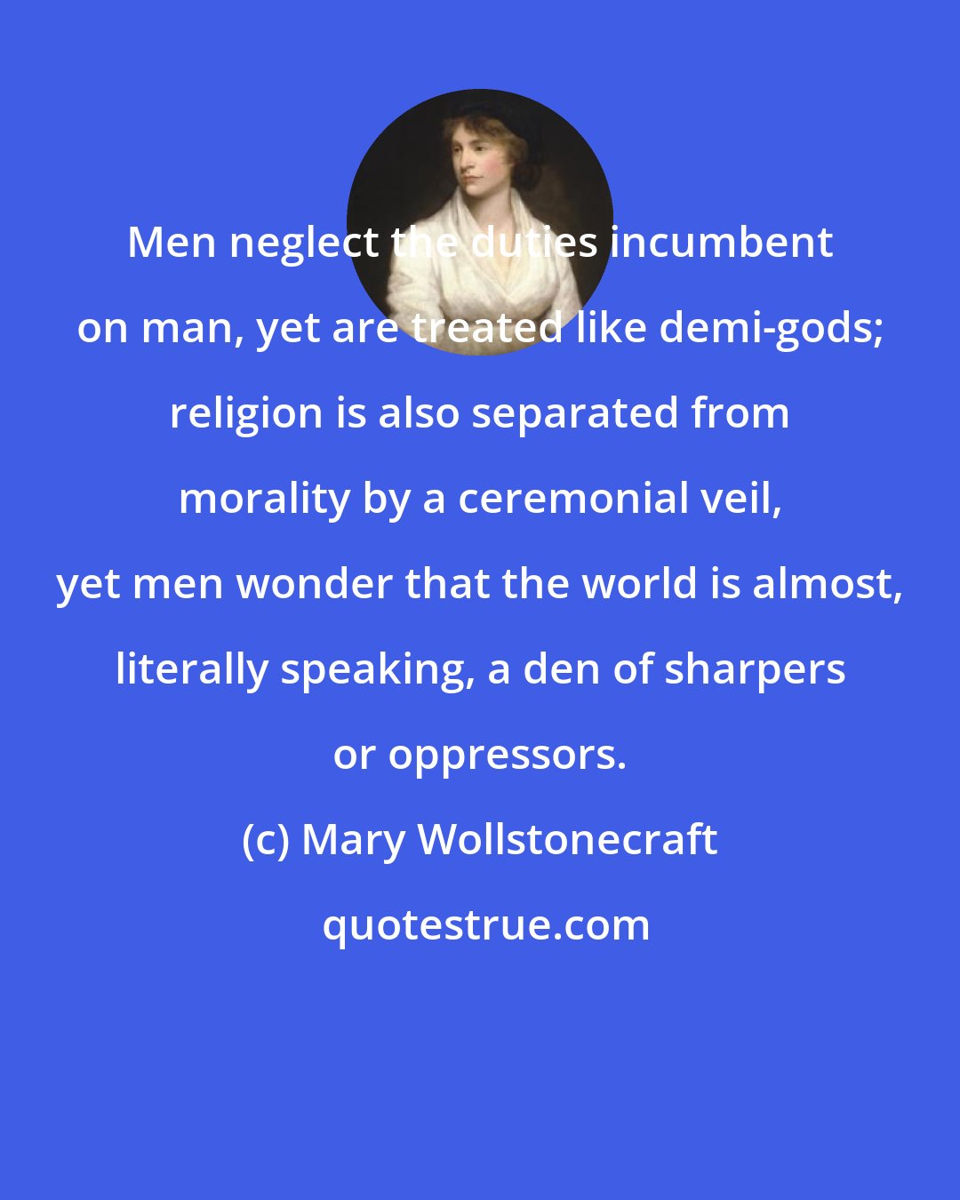 Mary Wollstonecraft: Men neglect the duties incumbent on man, yet are treated like demi-gods; religion is also separated from morality by a ceremonial veil, yet men wonder that the world is almost, literally speaking, a den of sharpers or oppressors.