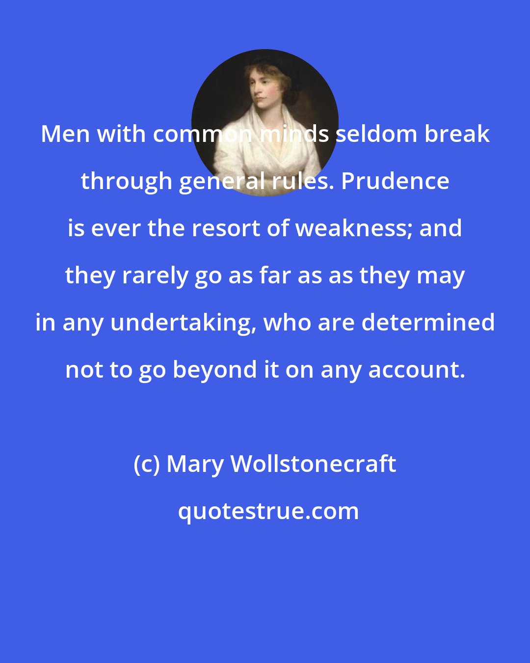 Mary Wollstonecraft: Men with common minds seldom break through general rules. Prudence is ever the resort of weakness; and they rarely go as far as as they may in any undertaking, who are determined not to go beyond it on any account.