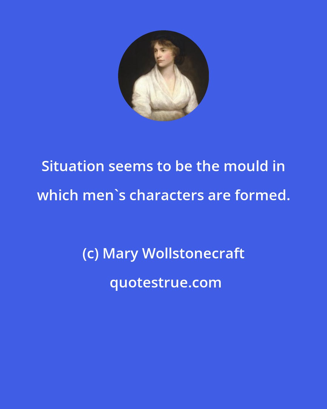 Mary Wollstonecraft: Situation seems to be the mould in which men's characters are formed.