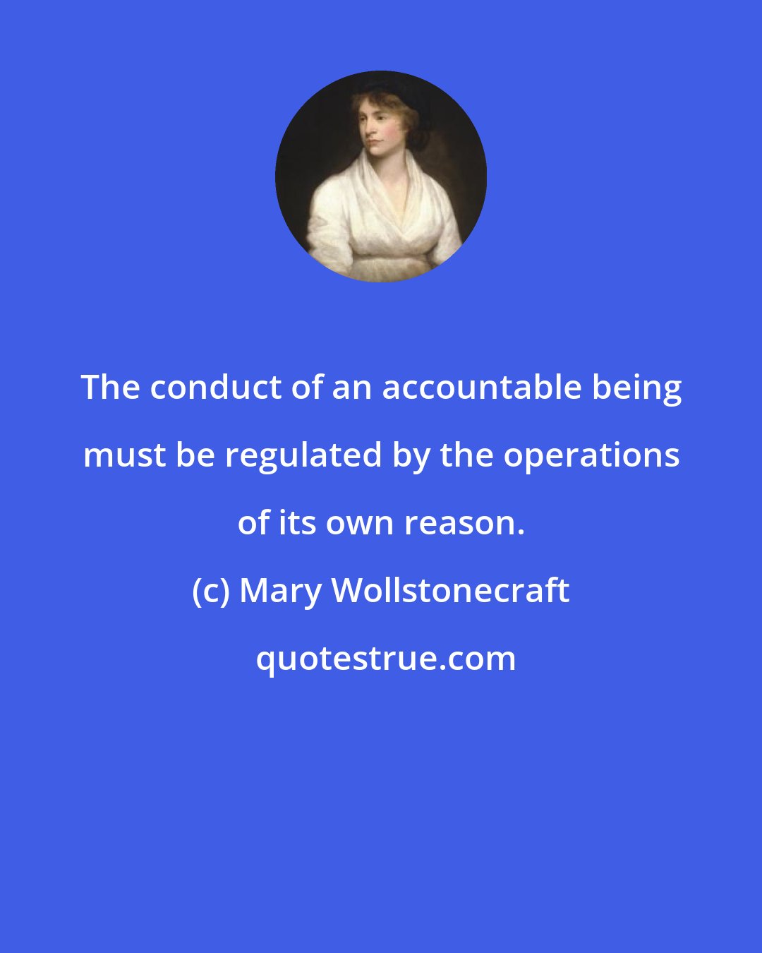 Mary Wollstonecraft: The conduct of an accountable being must be regulated by the operations of its own reason.