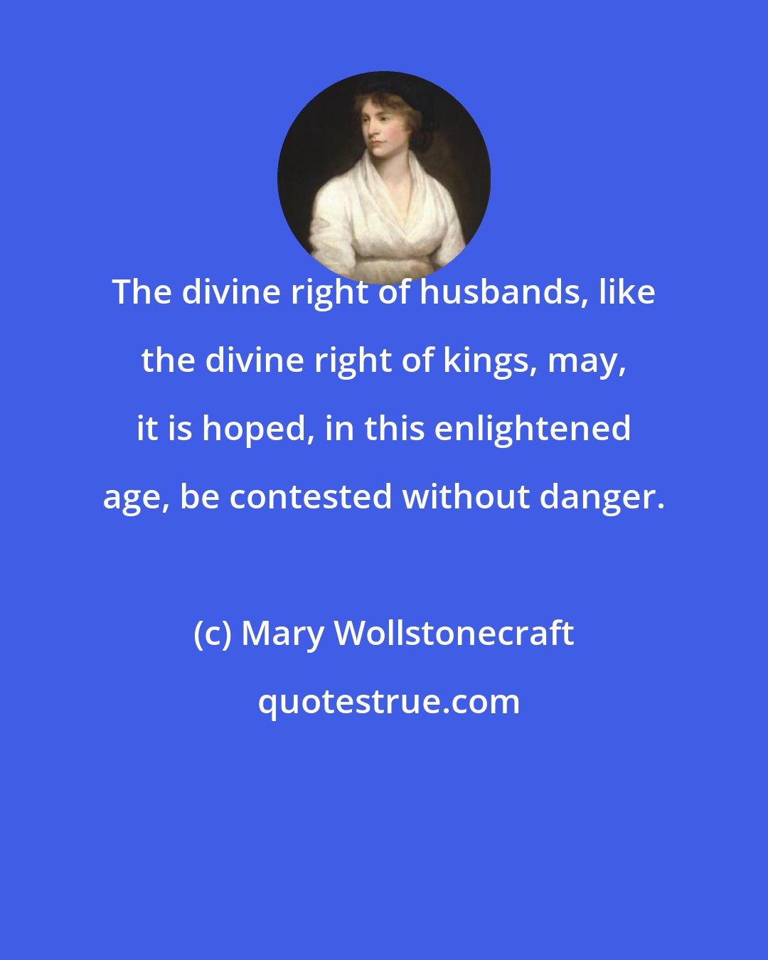 Mary Wollstonecraft: The divine right of husbands, like the divine right of kings, may, it is hoped, in this enlightened age, be contested without danger.