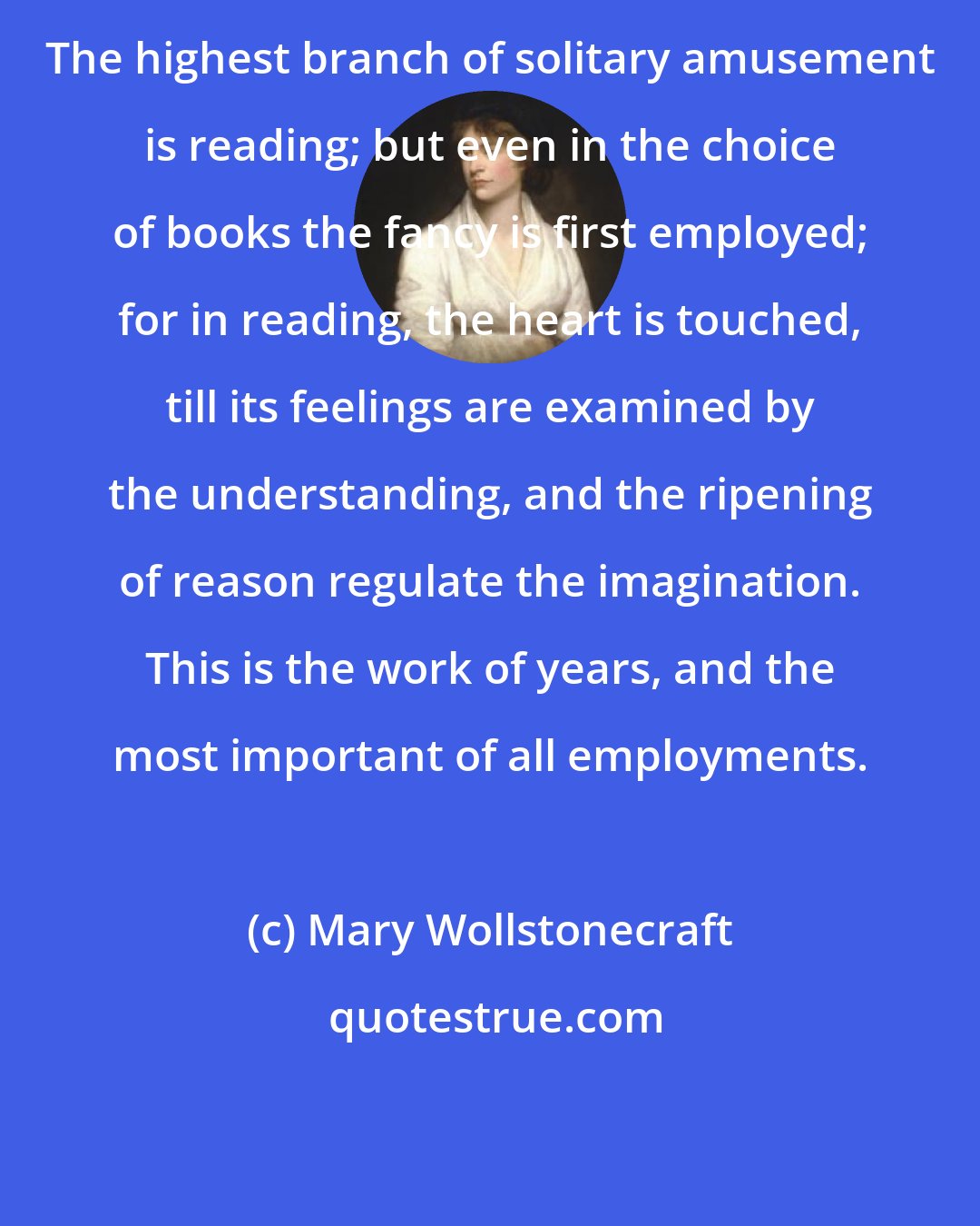 Mary Wollstonecraft: The highest branch of solitary amusement is reading; but even in the choice of books the fancy is first employed; for in reading, the heart is touched, till its feelings are examined by the understanding, and the ripening of reason regulate the imagination. This is the work of years, and the most important of all employments.