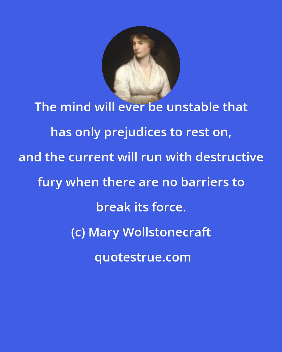 Mary Wollstonecraft: The mind will ever be unstable that has only prejudices to rest on, and the current will run with destructive fury when there are no barriers to break its force.