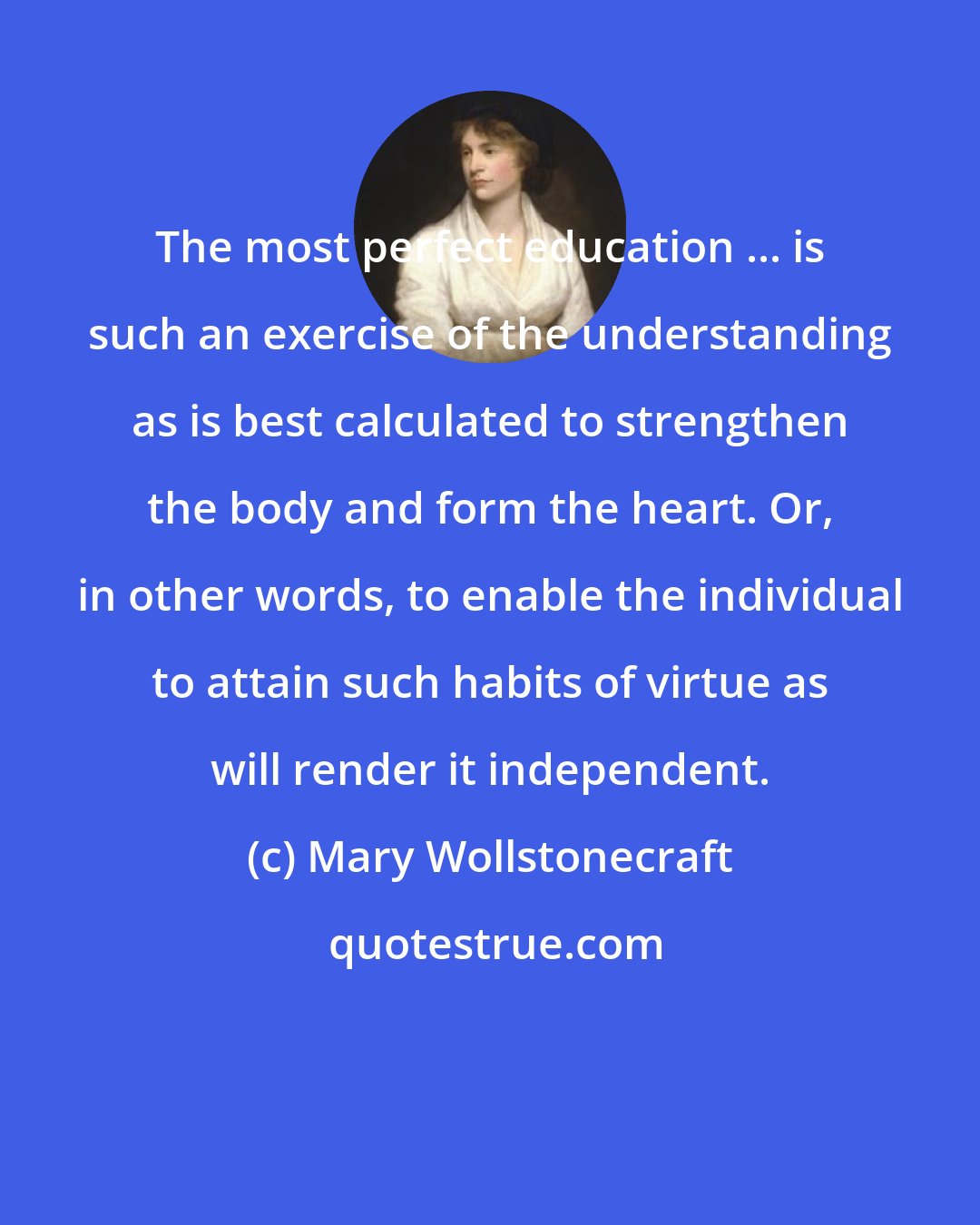 Mary Wollstonecraft: The most perfect education ... is such an exercise of the understanding as is best calculated to strengthen the body and form the heart. Or, in other words, to enable the individual to attain such habits of virtue as will render it independent.