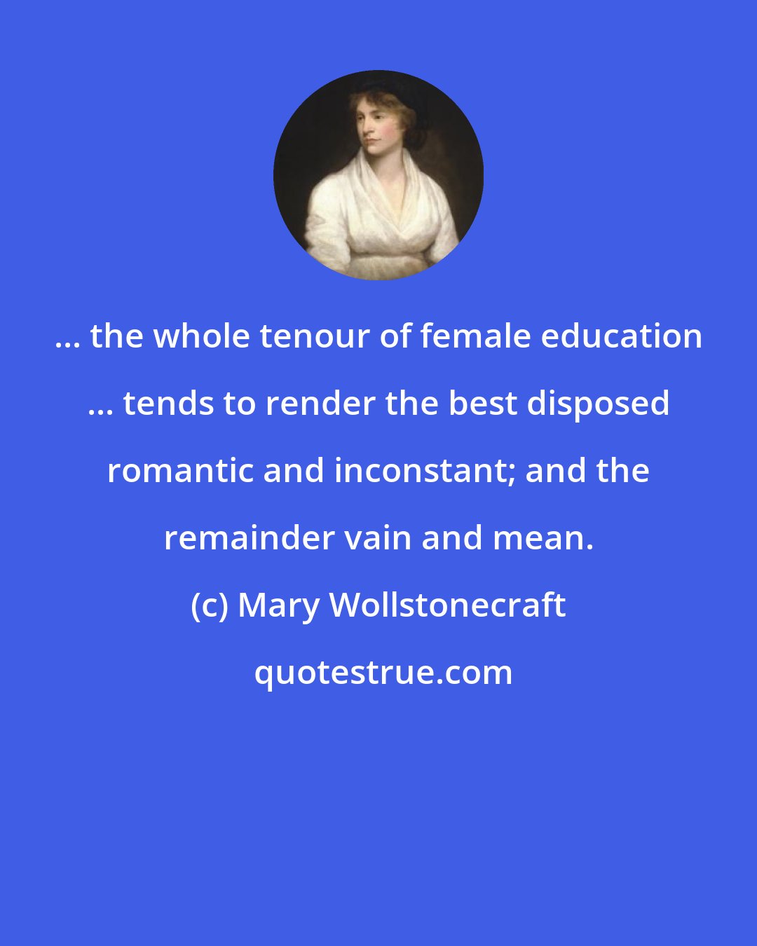 Mary Wollstonecraft: ... the whole tenour of female education ... tends to render the best disposed romantic and inconstant; and the remainder vain and mean.