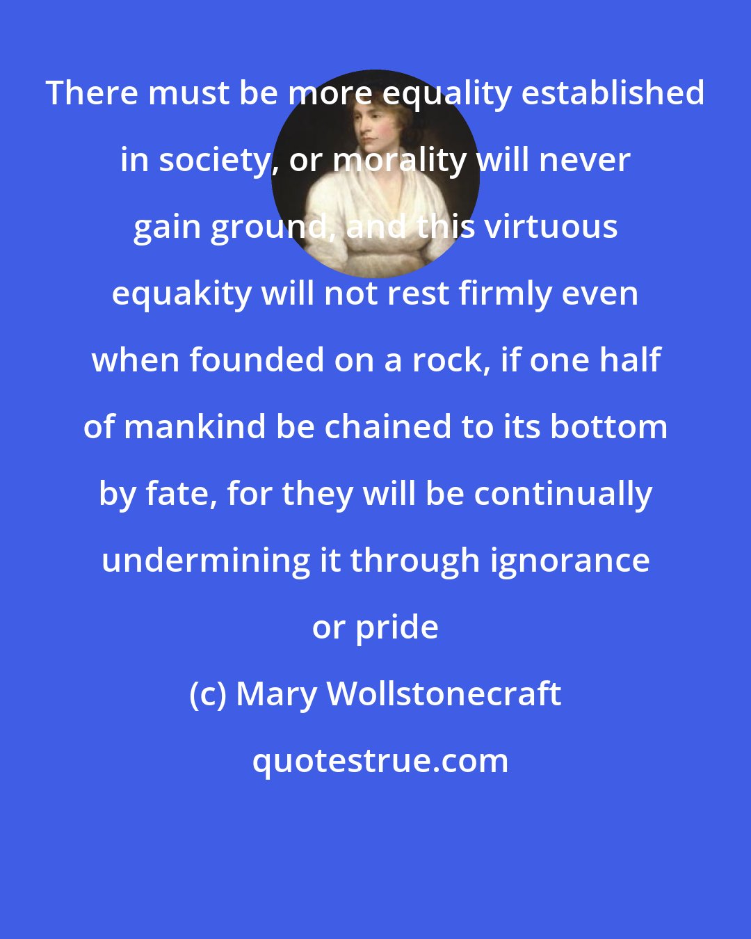 Mary Wollstonecraft: There must be more equality established in society, or morality will never gain ground, and this virtuous equakity will not rest firmly even when founded on a rock, if one half of mankind be chained to its bottom by fate, for they will be continually undermining it through ignorance or pride