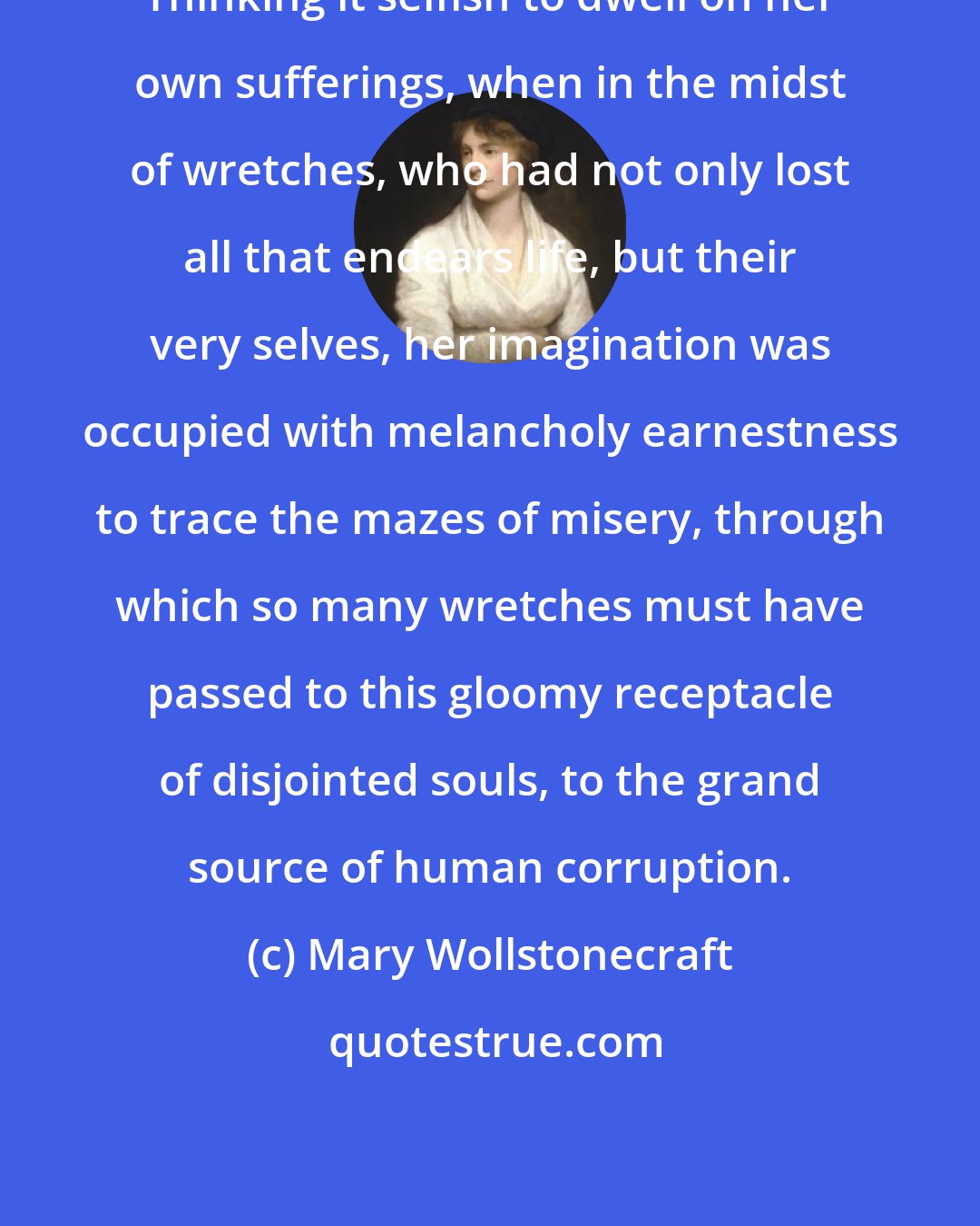 Mary Wollstonecraft: Thinking it selfish to dwell on her own sufferings, when in the midst of wretches, who had not only lost all that endears life, but their very selves, her imagination was occupied with melancholy earnestness to trace the mazes of misery, through which so many wretches must have passed to this gloomy receptacle of disjointed souls, to the grand source of human corruption.