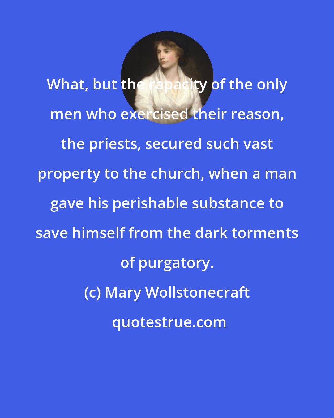 Mary Wollstonecraft: What, but the rapacity of the only men who exercised their reason, the priests, secured such vast property to the church, when a man gave his perishable substance to save himself from the dark torments of purgatory.