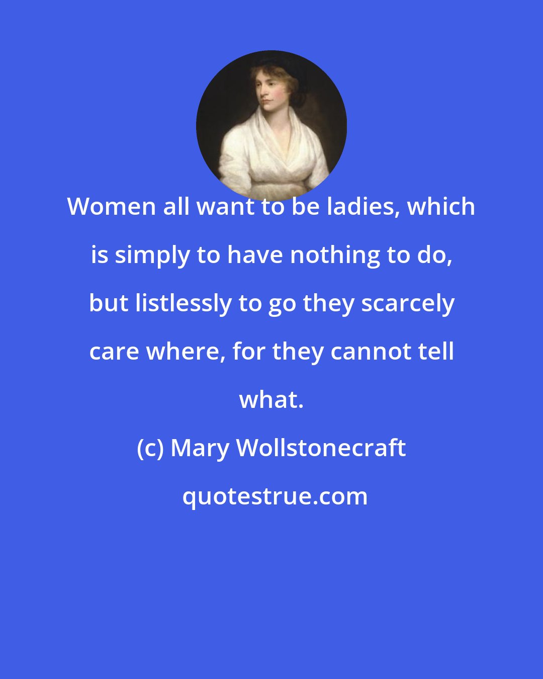 Mary Wollstonecraft: Women all want to be ladies, which is simply to have nothing to do, but listlessly to go they scarcely care where, for they cannot tell what.