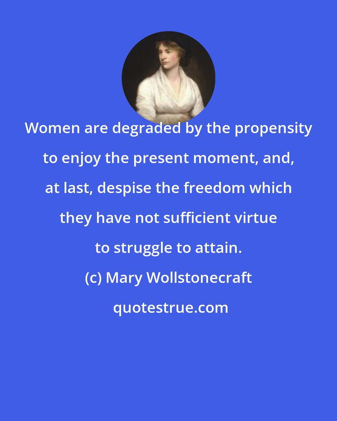 Mary Wollstonecraft: Women are degraded by the propensity to enjoy the present moment, and, at last, despise the freedom which they have not sufficient virtue to struggle to attain.