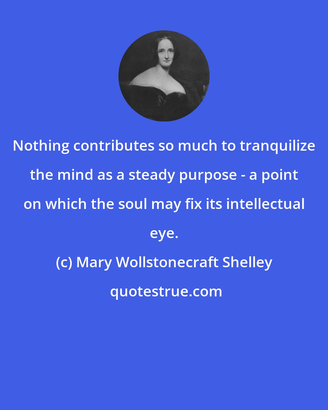 Mary Wollstonecraft Shelley: Nothing contributes so much to tranquilize the mind as a steady purpose - a point on which the soul may fix its intellectual eye.