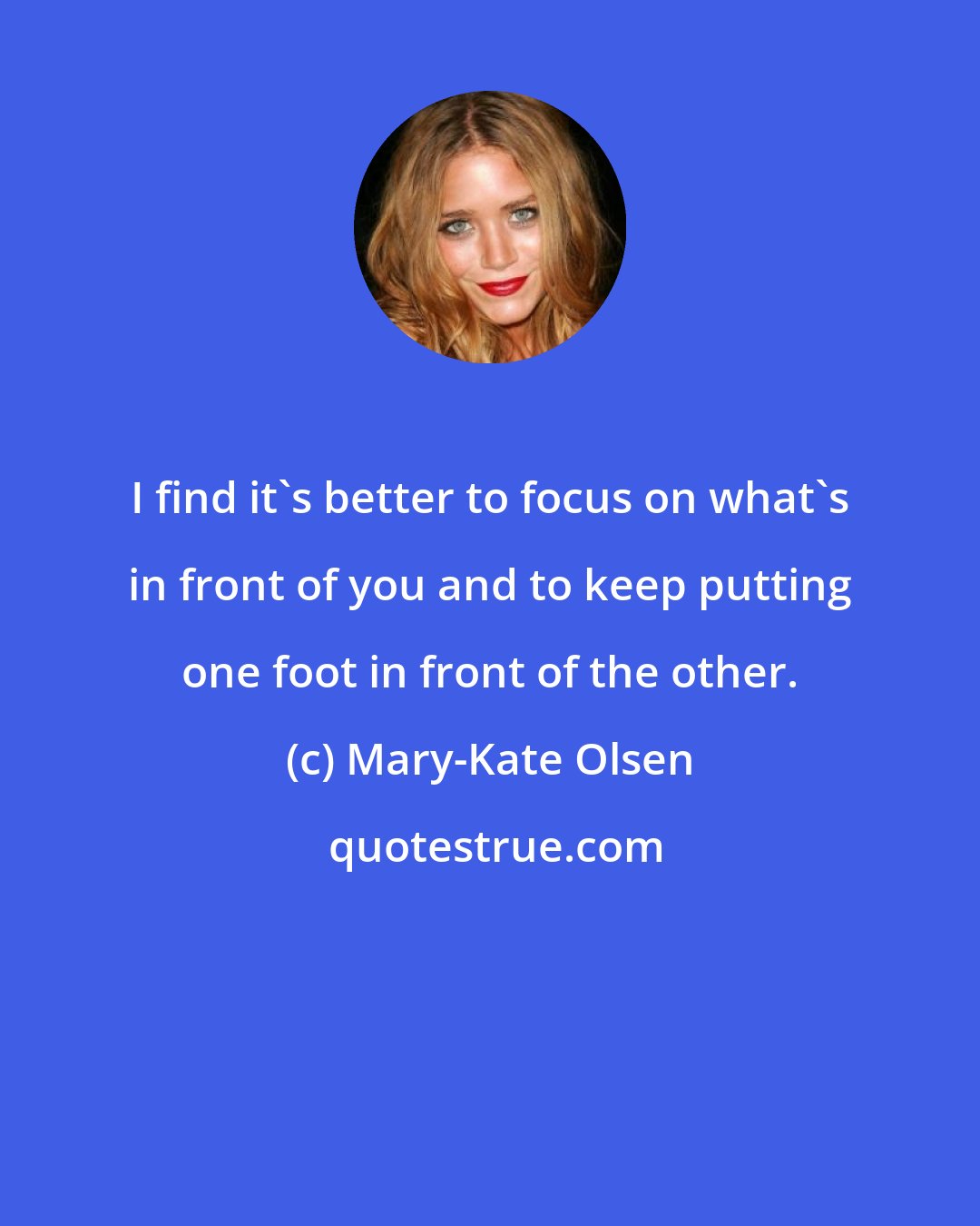 Mary-Kate Olsen: I find it's better to focus on what's in front of you and to keep putting one foot in front of the other.