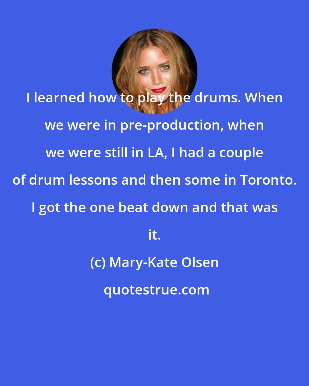 Mary-Kate Olsen: I learned how to play the drums. When we were in pre-production, when we were still in LA, I had a couple of drum lessons and then some in Toronto. I got the one beat down and that was it.