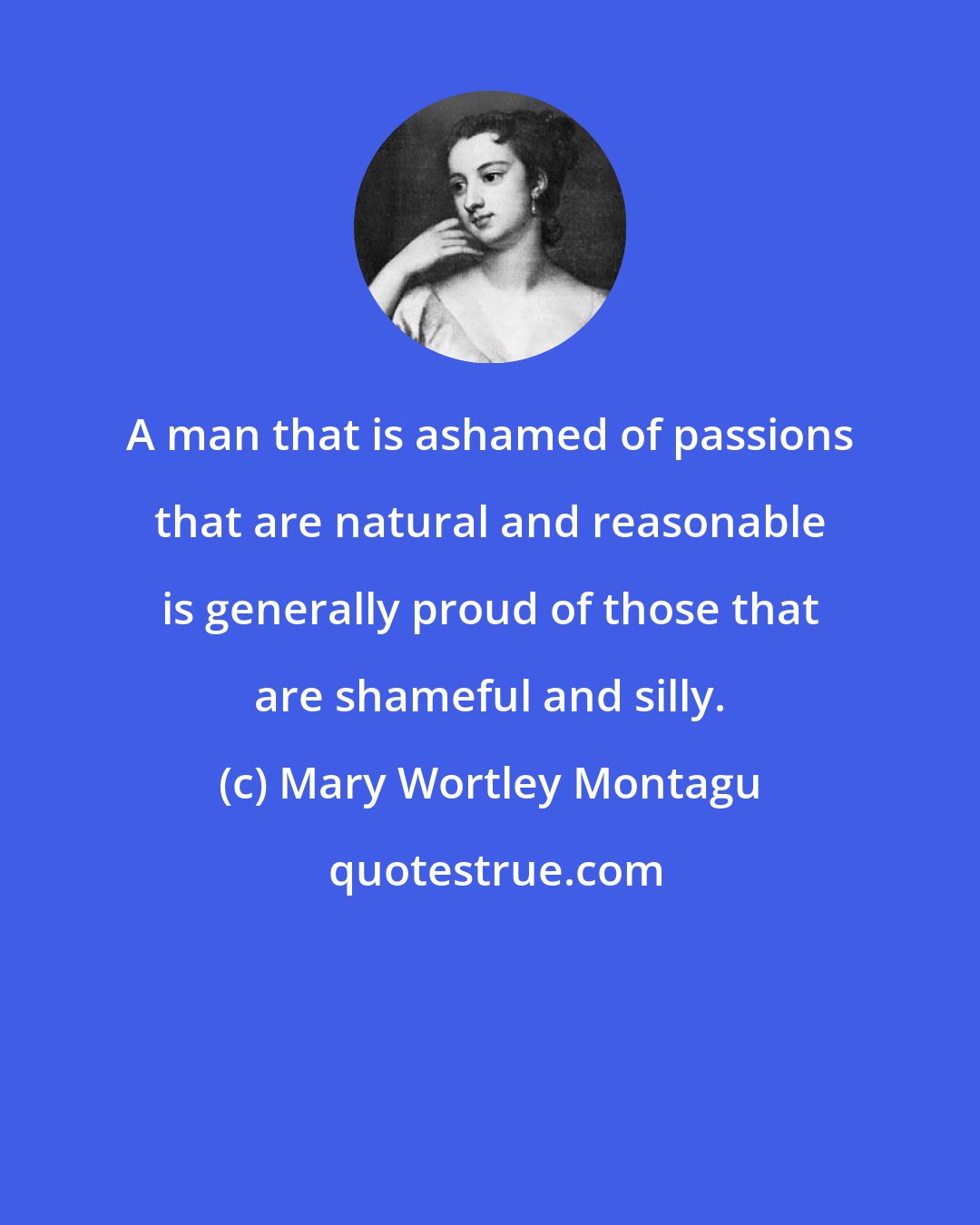 Mary Wortley Montagu: A man that is ashamed of passions that are natural and reasonable is generally proud of those that are shameful and silly.