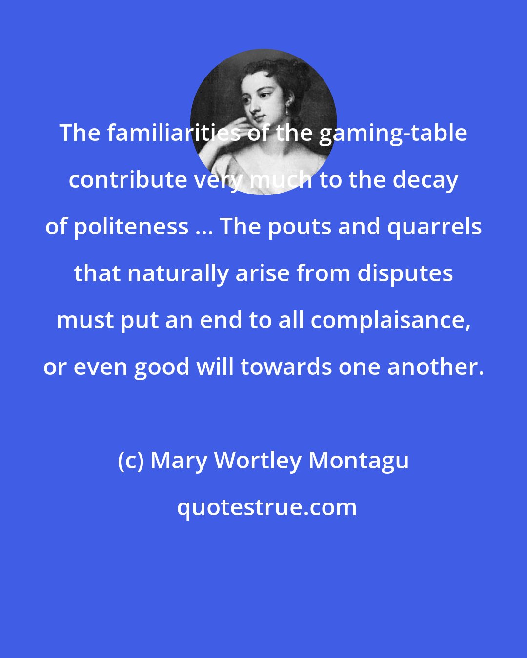 Mary Wortley Montagu: The familiarities of the gaming-table contribute very much to the decay of politeness ... The pouts and quarrels that naturally arise from disputes must put an end to all complaisance, or even good will towards one another.