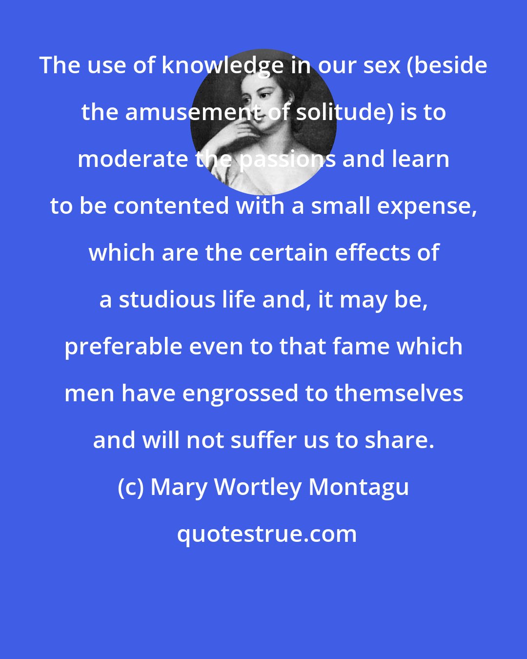 Mary Wortley Montagu: The use of knowledge in our sex (beside the amusement of solitude) is to moderate the passions and learn to be contented with a small expense, which are the certain effects of a studious life and, it may be, preferable even to that fame which men have engrossed to themselves and will not suffer us to share.