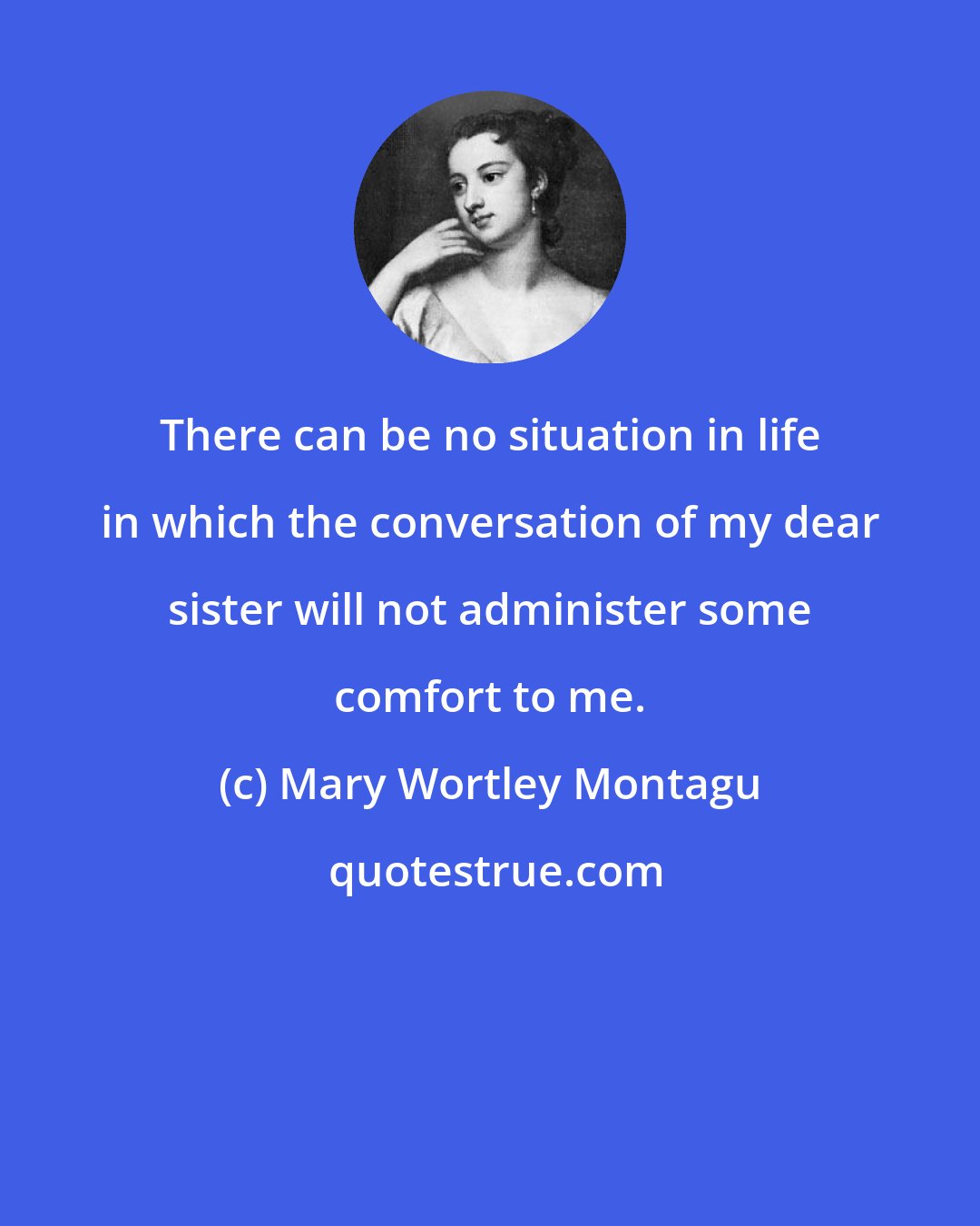 Mary Wortley Montagu: There can be no situation in life in which the conversation of my dear sister will not administer some comfort to me.