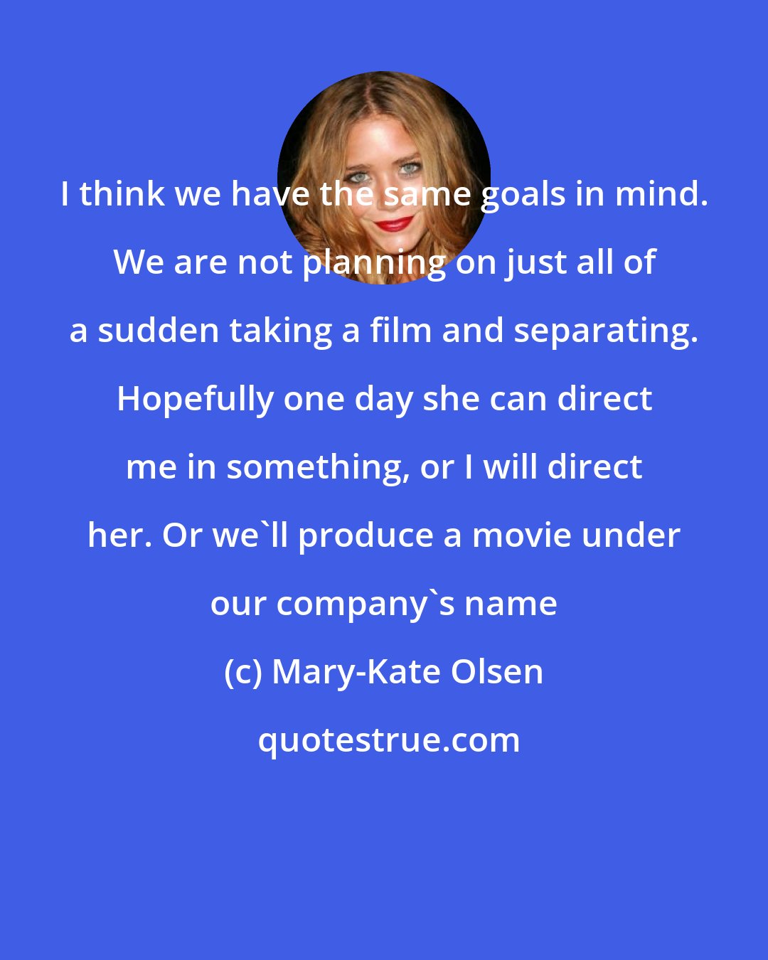 Mary-Kate Olsen: I think we have the same goals in mind. We are not planning on just all of a sudden taking a film and separating. Hopefully one day she can direct me in something, or I will direct her. Or we'll produce a movie under our company's name