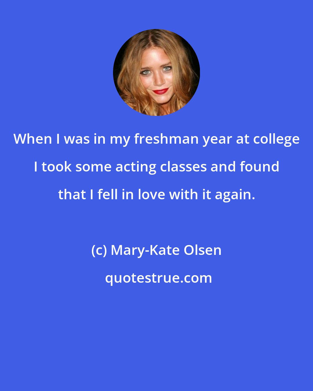 Mary-Kate Olsen: When I was in my freshman year at college I took some acting classes and found that I fell in love with it again.