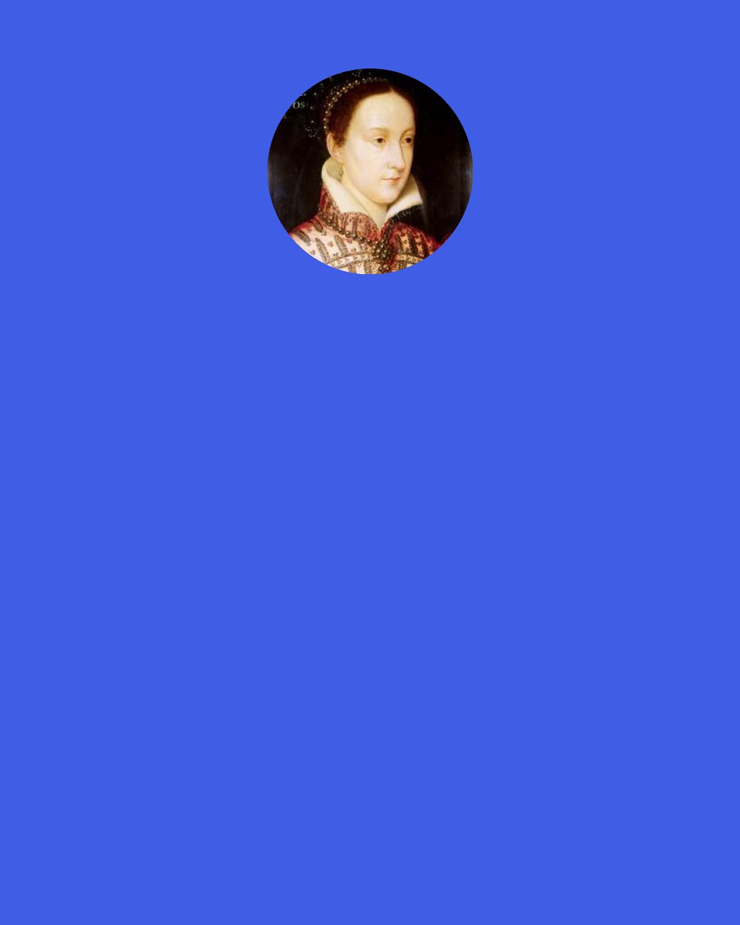 Mary, Queen of Scots: If I could be anything in the world I would want to be a teardrop because I would be born in your eyes, live on your cheeks, and die on your lips.