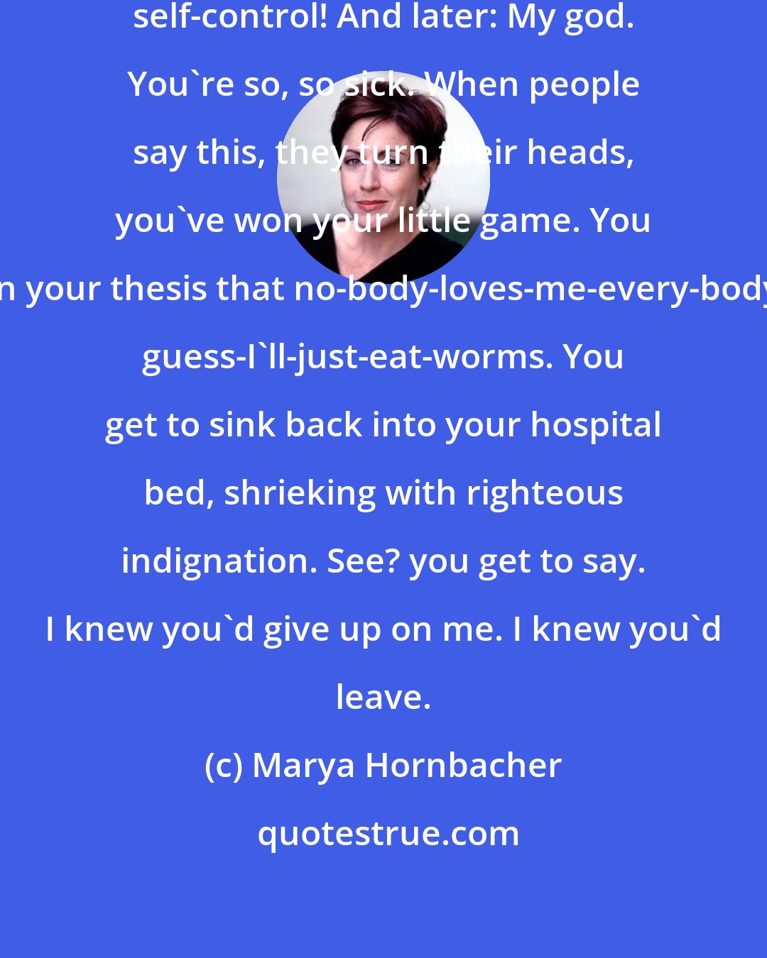 Marya Hornbacher: My god! people say. You have so much self-control! And later: My god. You're so, so sick. When people say this, they turn their heads, you've won your little game. You have proven your thesis that no-body-loves-me-every-body-hates-me, guess-I'll-just-eat-worms. You get to sink back into your hospital bed, shrieking with righteous indignation. See? you get to say. I knew you'd give up on me. I knew you'd leave.