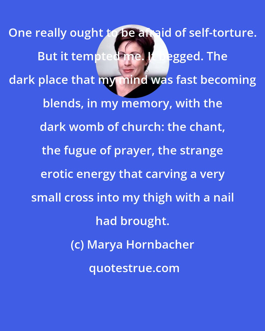 Marya Hornbacher: One really ought to be afraid of self-torture. But it tempted me. It begged. The dark place that my mind was fast becoming blends, in my memory, with the dark womb of church: the chant, the fugue of prayer, the strange erotic energy that carving a very small cross into my thigh with a nail had brought.
