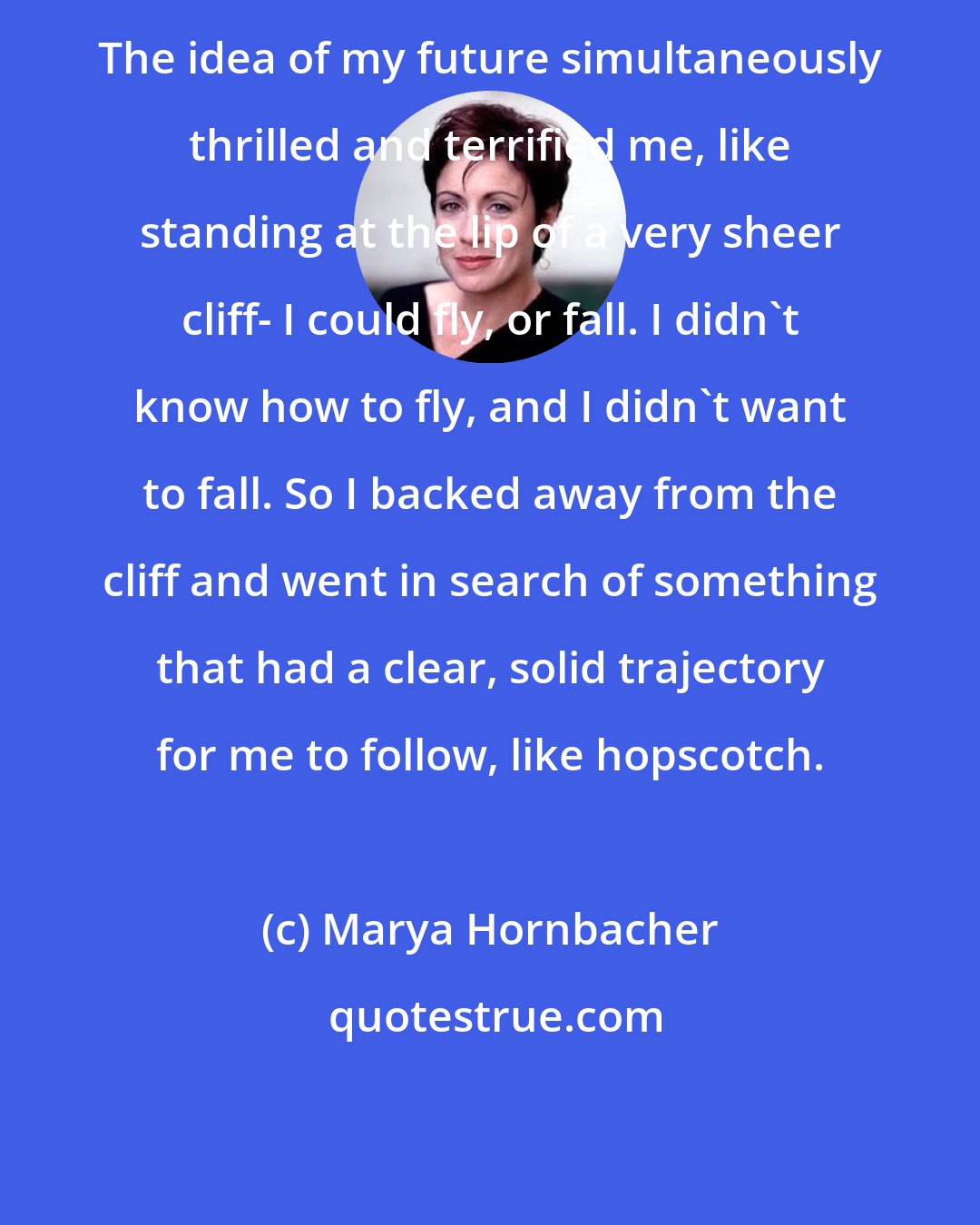 Marya Hornbacher: The idea of my future simultaneously thrilled and terrified me, like standing at the lip of a very sheer cliff- I could fly, or fall. I didn't know how to fly, and I didn't want to fall. So I backed away from the cliff and went in search of something that had a clear, solid trajectory for me to follow, like hopscotch.