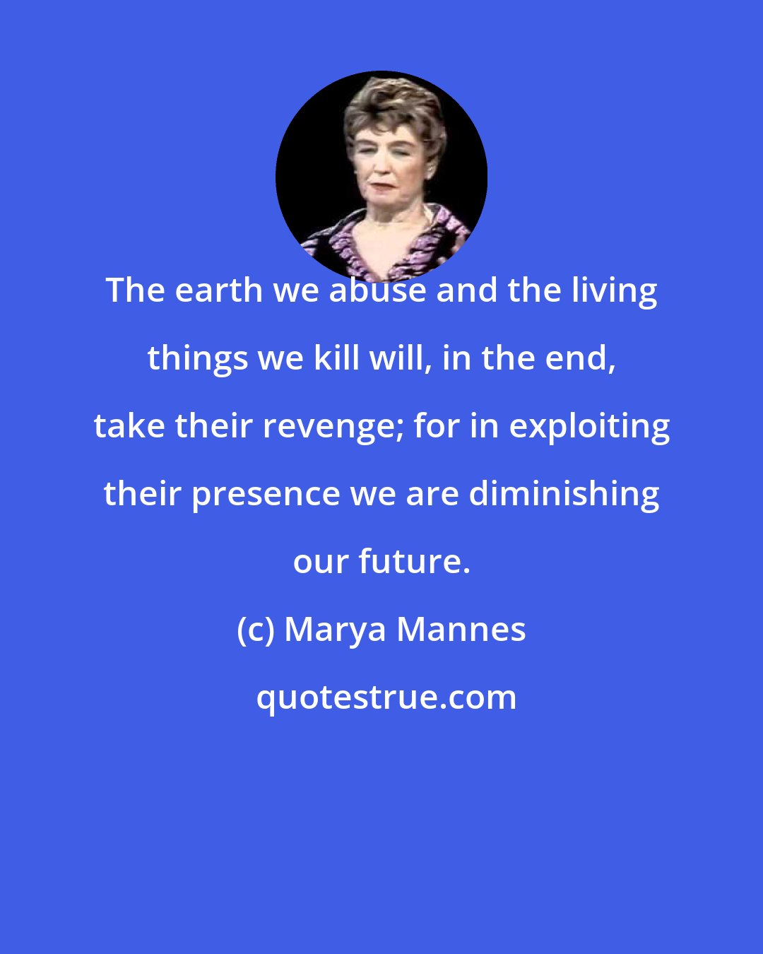 Marya Mannes: The earth we abuse and the living things we kill will, in the end, take their revenge; for in exploiting their presence we are diminishing our future.