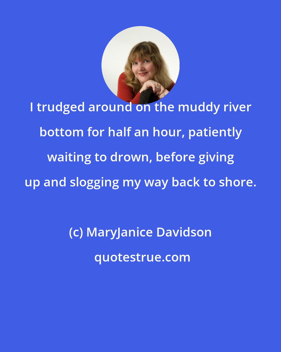 MaryJanice Davidson: I trudged around on the muddy river bottom for half an hour, patiently waiting to drown, before giving up and slogging my way back to shore.