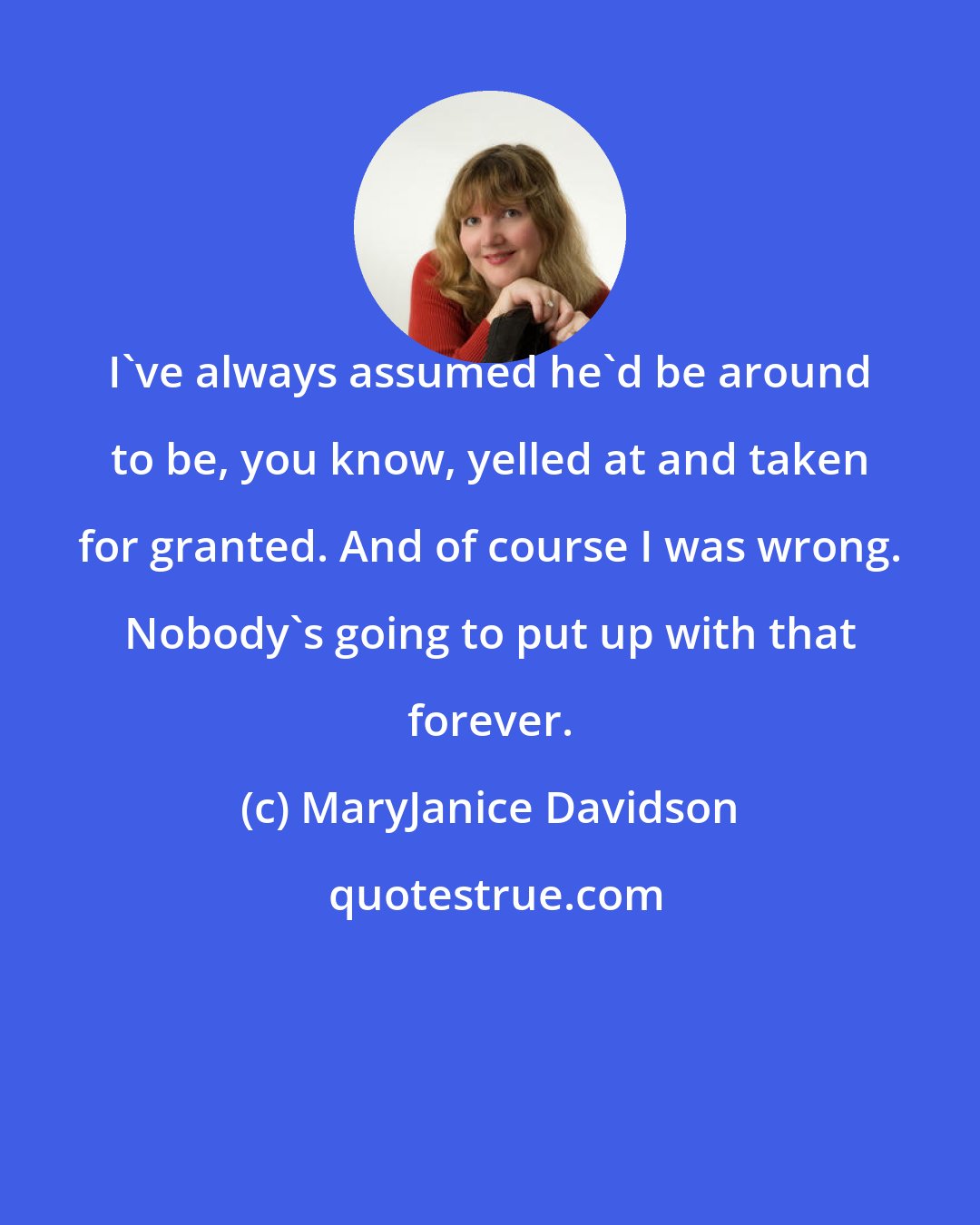 MaryJanice Davidson: I've always assumed he'd be around to be, you know, yelled at and taken for granted. And of course I was wrong. Nobody's going to put up with that forever.