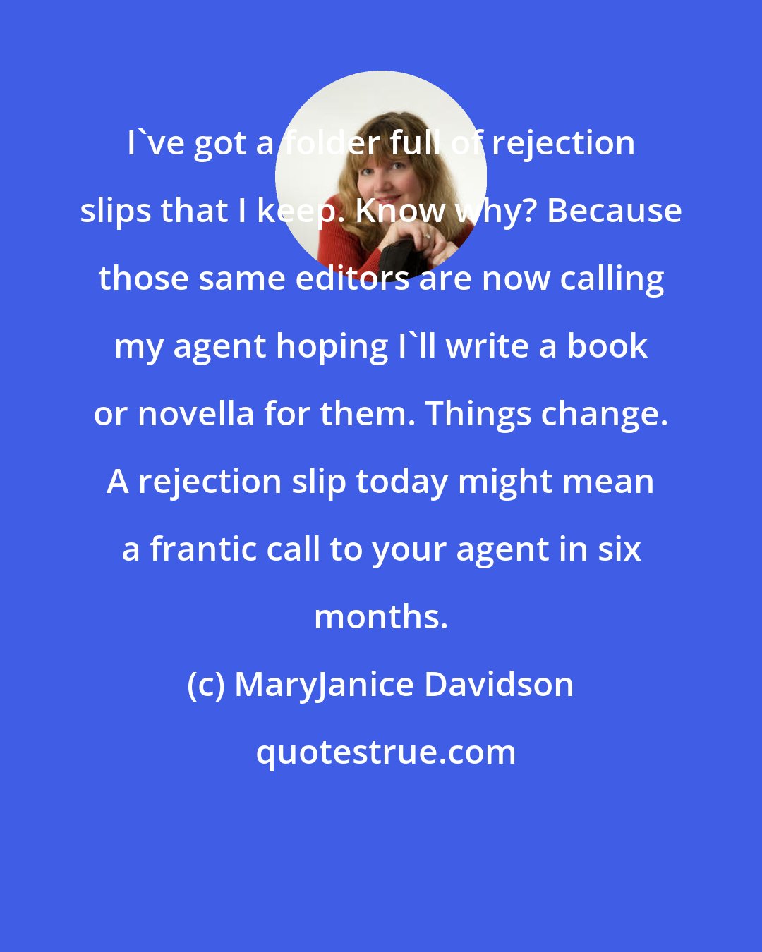 MaryJanice Davidson: I've got a folder full of rejection slips that I keep. Know why? Because those same editors are now calling my agent hoping I'll write a book or novella for them. Things change. A rejection slip today might mean a frantic call to your agent in six months.