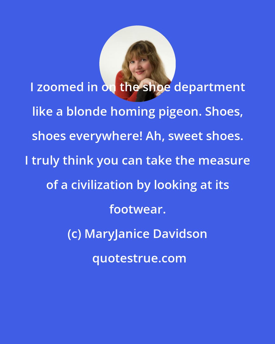 MaryJanice Davidson: I zoomed in on the shoe department like a blonde homing pigeon. Shoes, shoes everywhere! Ah, sweet shoes. I truly think you can take the measure of a civilization by looking at its footwear.