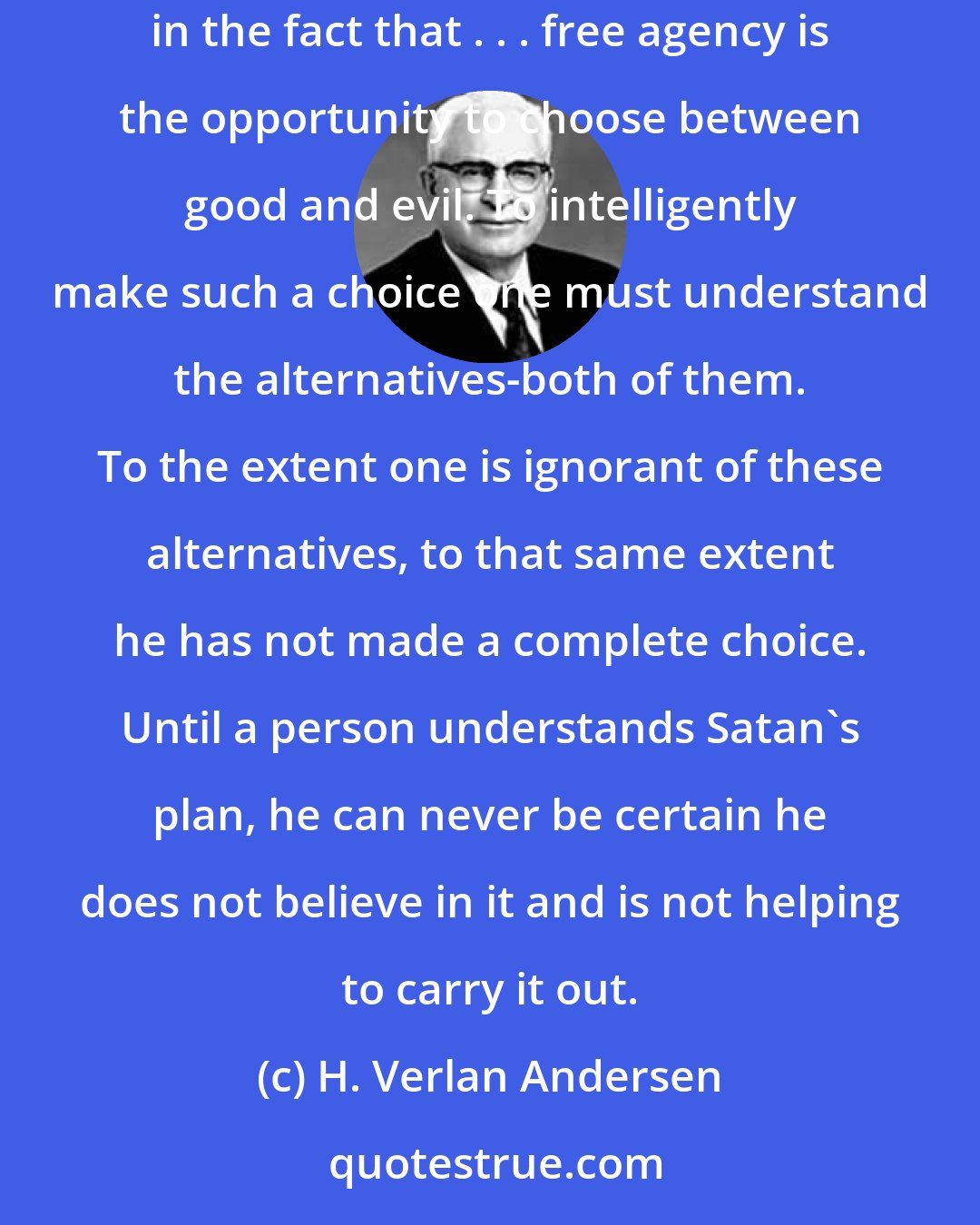 H. Verlan Andersen: A failure to learn about Satan's plan for man here on earth would be fatal to the full exercise of free agency. The reason for this lies in the fact that . . . free agency is the opportunity to choose between good and evil. To intelligently make such a choice one must understand the alternatives-both of them. To the extent one is ignorant of these alternatives, to that same extent he has not made a complete choice. Until a person understands Satan's plan, he can never be certain he does not believe in it and is not helping to carry it out.