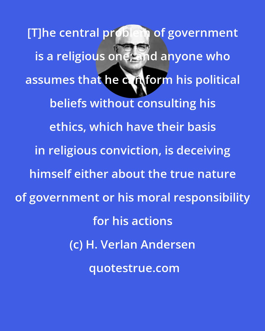 H. Verlan Andersen: [T]he central problem of government is a religious one; and anyone who assumes that he can form his political beliefs without consulting his ethics, which have their basis in religious conviction, is deceiving himself either about the true nature of government or his moral responsibility for his actions