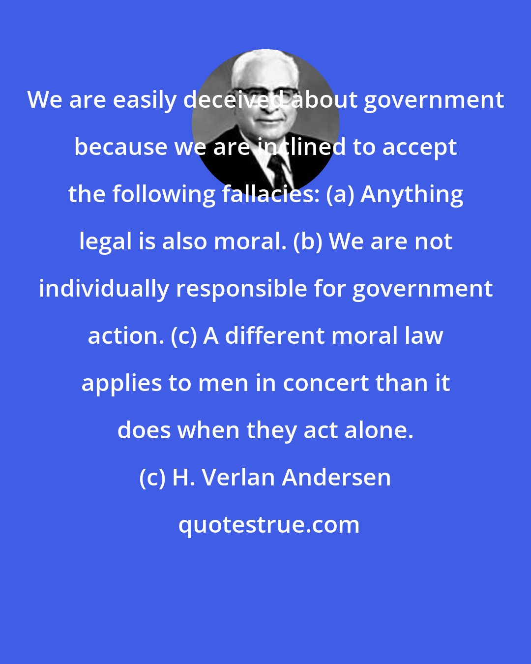 H. Verlan Andersen: We are easily deceived about government because we are inclined to accept the following fallacies: (a) Anything legal is also moral. (b) We are not individually responsible for government action. (c) A different moral law applies to men in concert than it does when they act alone.