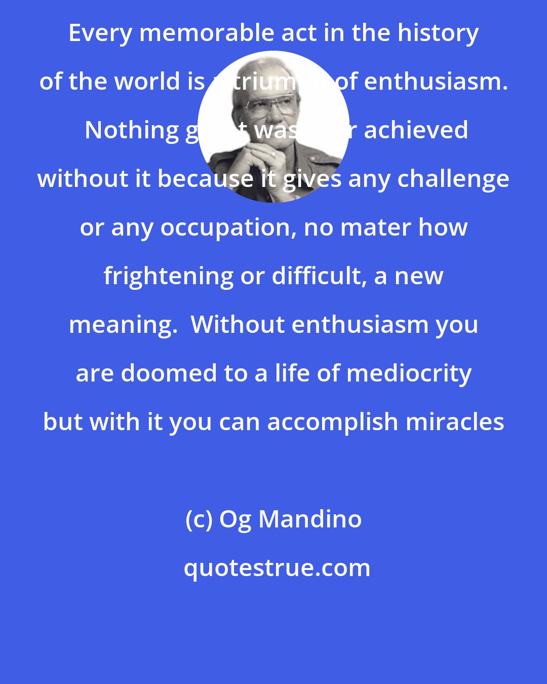 Og Mandino: Every memorable act in the history of the world is a triumph of enthusiasm.  Nothing great was ever achieved without it because it gives any challenge or any occupation, no mater how frightening or difficult, a new meaning.  Without enthusiasm you are doomed to a life of mediocrity but with it you can accomplish miracles