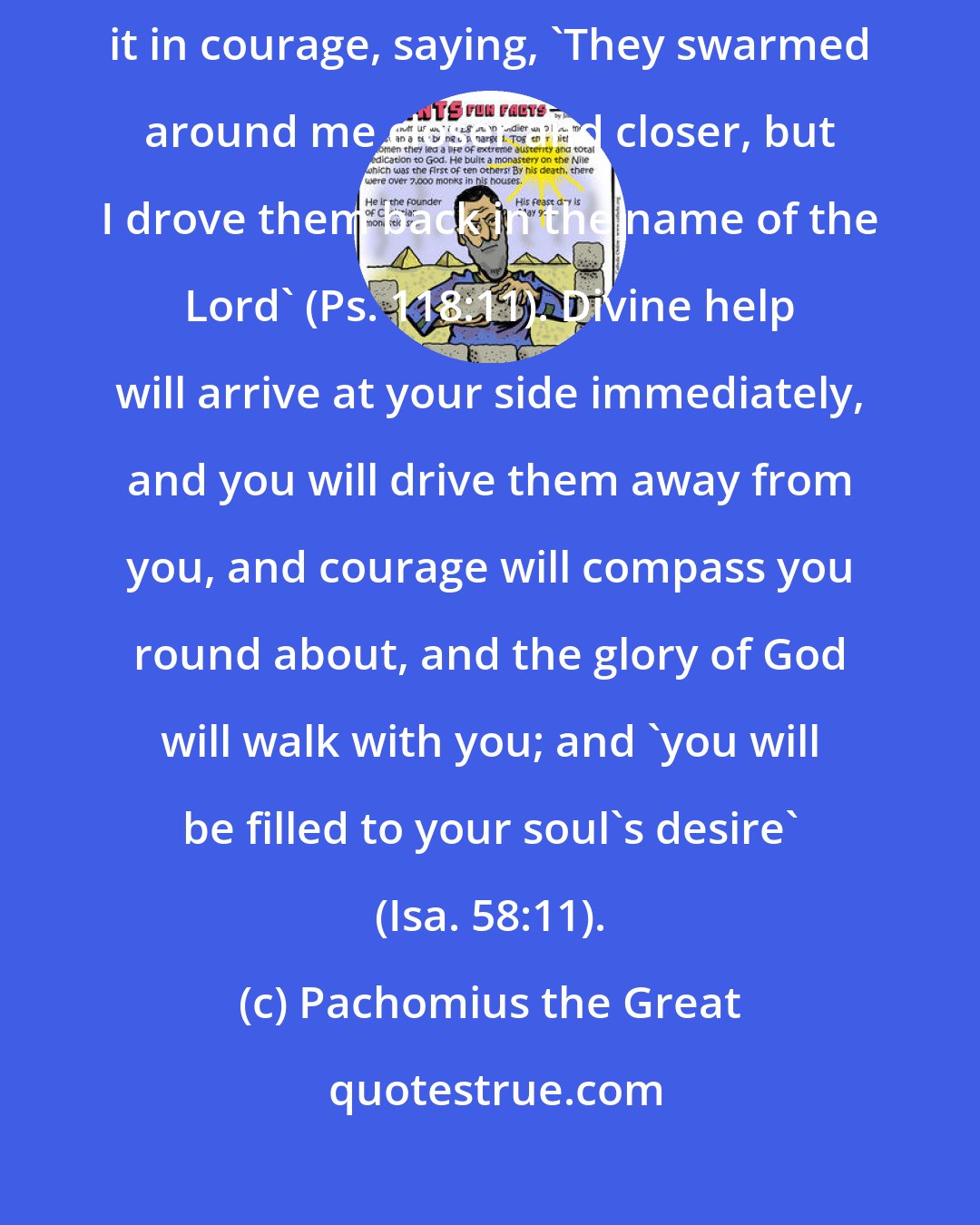 Pachomius the Great: When a thought oppresses you, do not be downhearted, but put up with it in courage, saying, 'They swarmed around me closer and closer, but I drove them back in the name of the Lord' (Ps. 118:11). Divine help will arrive at your side immediately, and you will drive them away from you, and courage will compass you round about, and the glory of God will walk with you; and 'you will be filled to your soul's desire' (Isa. 58:11).